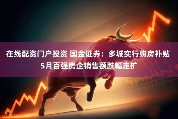 在线配资门户投资 国金证券：多城实行购房补贴 5月百强房企销售额跌幅走扩