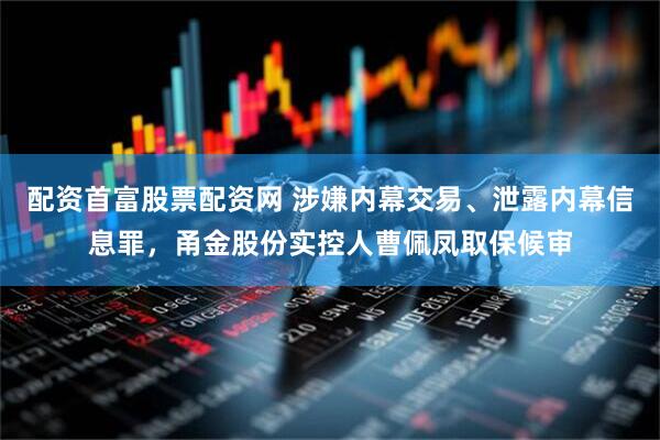 配资首富股票配资网 涉嫌内幕交易、泄露内幕信息罪，甬金股份实控人曹佩凤取保候审