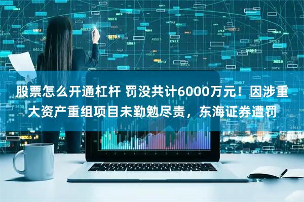 股票怎么开通杠杆 罚没共计6000万元！因涉重大资产重组项目未勤勉尽责，东海证券遭罚