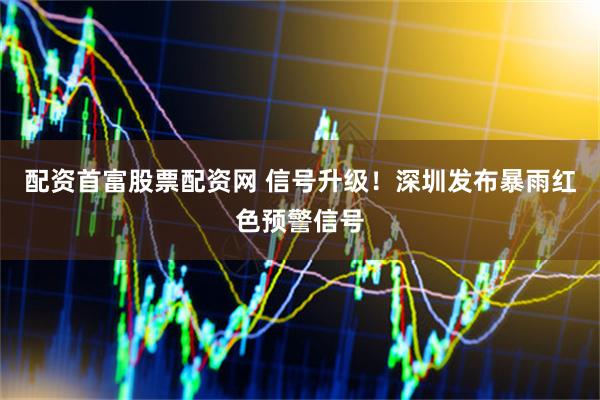 配资首富股票配资网 信号升级！深圳发布暴雨红色预警信号