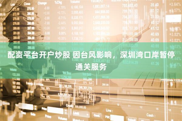配资平台开户炒股 因台风影响，深圳湾口岸暂停通关服务