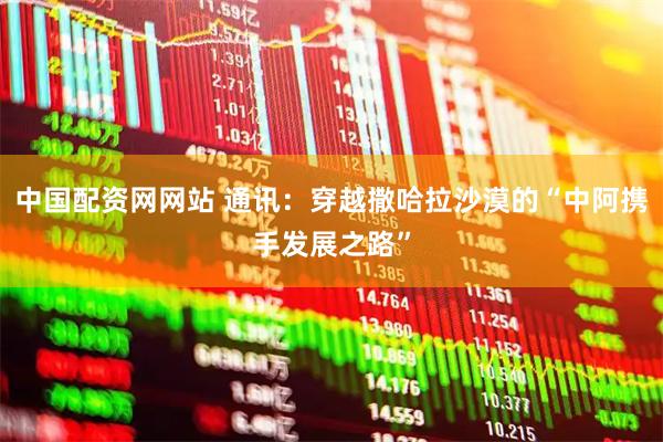 中国配资网网站 通讯：穿越撒哈拉沙漠的“中阿携手发展之路”