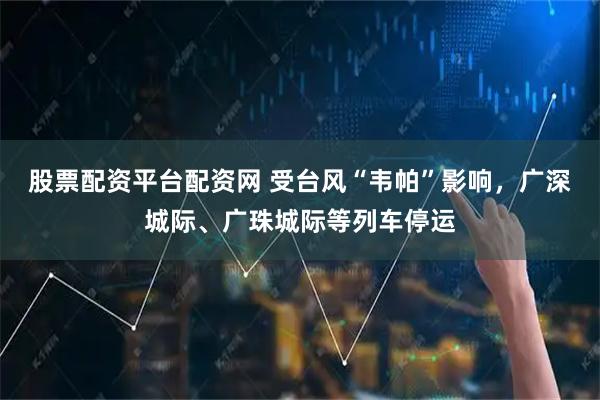 股票配资平台配资网 受台风“韦帕”影响，广深城际、广珠城际等列车停运