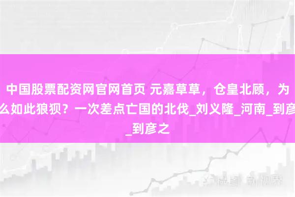 中国股票配资网官网首页 元嘉草草，仓皇北顾，为什么如此狼狈？一次差点亡国的北伐_刘义隆_河南_到彦之
