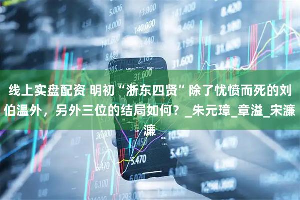 线上实盘配资 明初“浙东四贤”除了忧愤而死的刘伯温外，另外三位的结局如何？_朱元璋_章溢_宋濂