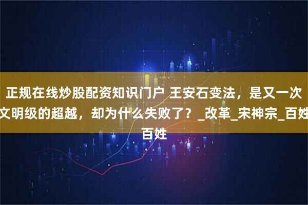 正规在线炒股配资知识门户 王安石变法，是又一次文明级的超越，却为什么失败了？_改革_宋神宗_百姓