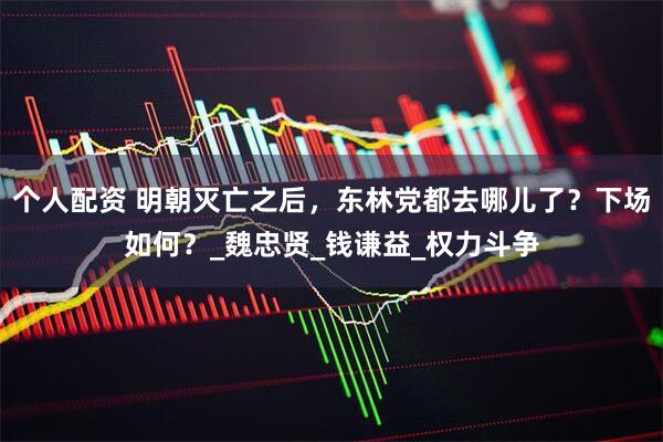 个人配资 明朝灭亡之后，东林党都去哪儿了？下场如何？_魏忠贤_钱谦益_权力斗争
