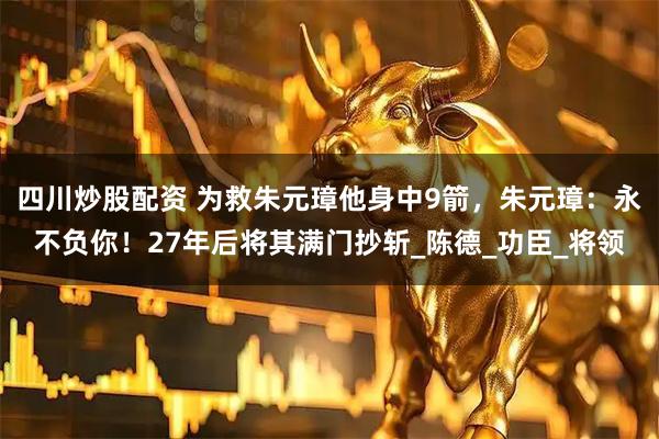四川炒股配资 为救朱元璋他身中9箭，朱元璋：永不负你！27年后将其满门抄斩_陈德_功臣_将领