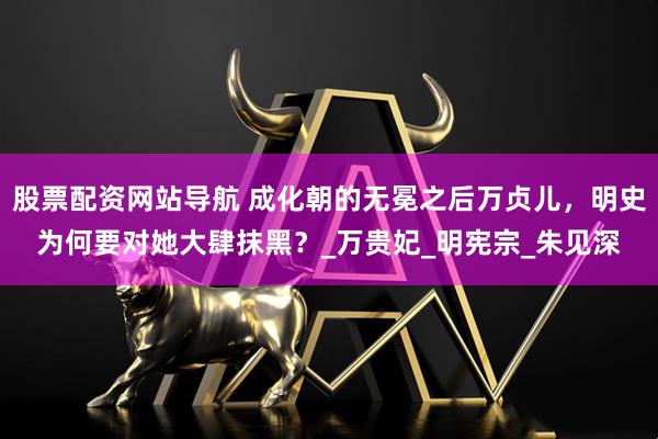 股票配资网站导航 成化朝的无冕之后万贞儿，明史为何要对她大肆抹黑？_万贵妃_明宪宗_朱见深