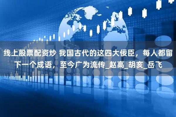 线上股票配资炒 我国古代的这四大佞臣，每人都留下一个成语，至今广为流传_赵高_胡亥_岳飞