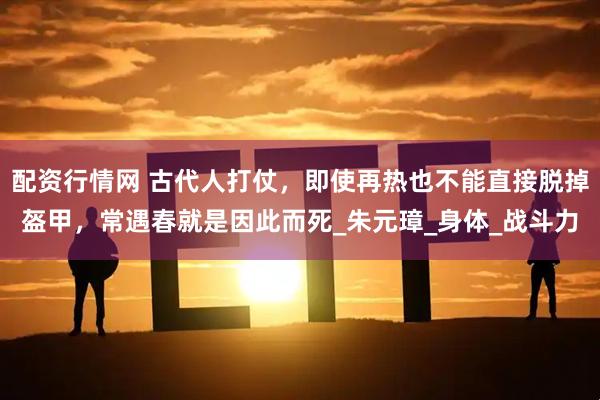 配资行情网 古代人打仗，即使再热也不能直接脱掉盔甲，常遇春就是因此而死_朱元璋_身体_战斗力