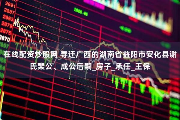 在线配资炒股网 寻迁广西的湖南省益阳市安化县谢氏棐公、成公后嗣_房子_承任_王保