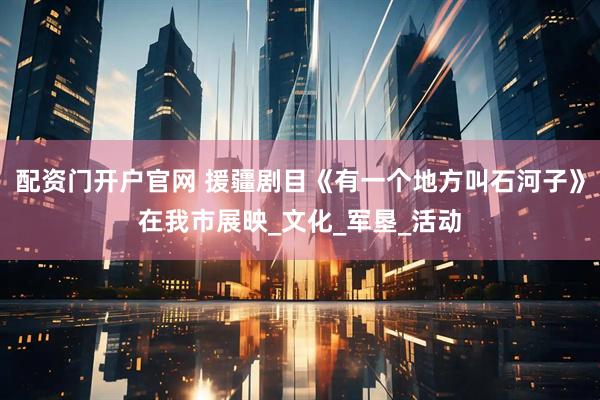 配资门开户官网 援疆剧目《有一个地方叫石河子》在我市展映_文化_军垦_活动