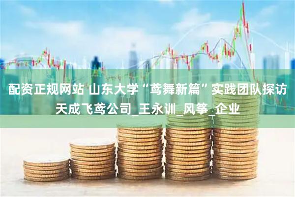 配资正规网站 山东大学“鸢舞新篇”实践团队探访天成飞鸢公司_王永训_风筝_企业