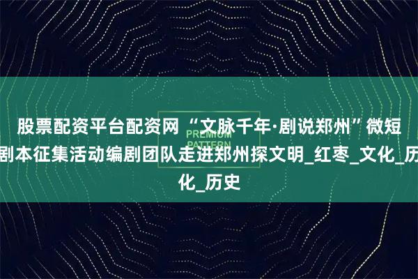 股票配资平台配资网 “文脉千年·剧说郑州”微短剧剧本征集活动编剧团队走进郑州探文明_红枣_文化_历史