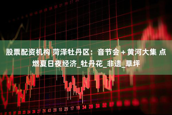 股票配资机构 菏泽牡丹区：音节会＋黄河大集 点燃夏日夜经济_牡丹花_非遗_草坪