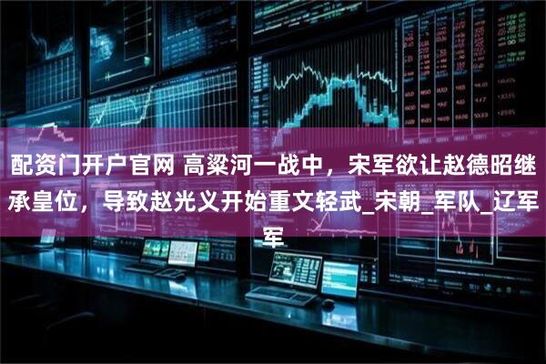 配资门开户官网 高粱河一战中，宋军欲让赵德昭继承皇位，导致赵光义开始重文轻武_宋朝_军队_辽军