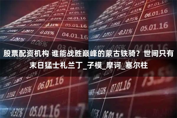 股票配资机构 谁能战胜巅峰的蒙古铁骑？世间只有末日猛士札兰丁_子模_摩诃_塞尔柱