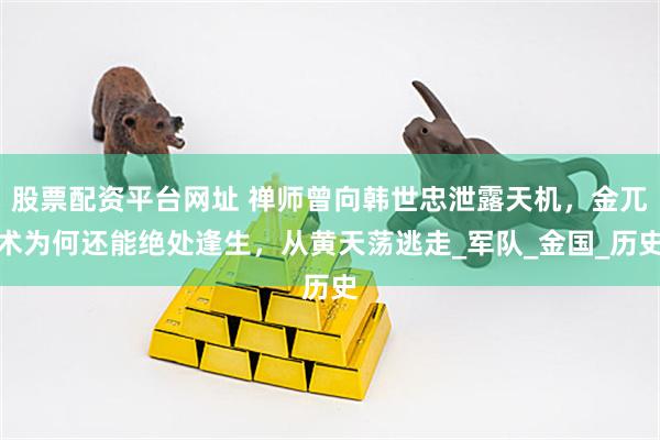 股票配资平台网址 禅师曾向韩世忠泄露天机，金兀术为何还能绝处逢生，从黄天荡逃走_军队_金国_历史