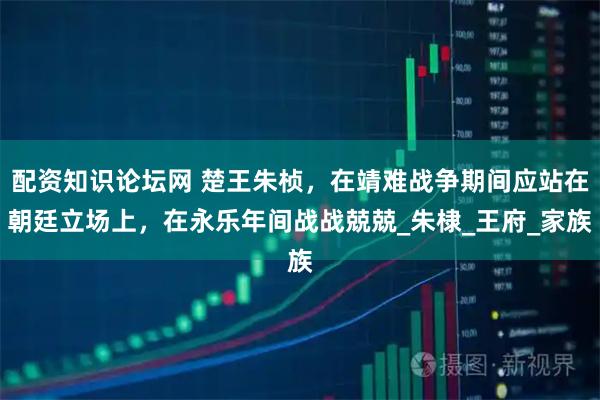 配资知识论坛网 楚王朱桢，在靖难战争期间应站在朝廷立场上，在永乐年间战战兢兢_朱棣_王府_家族