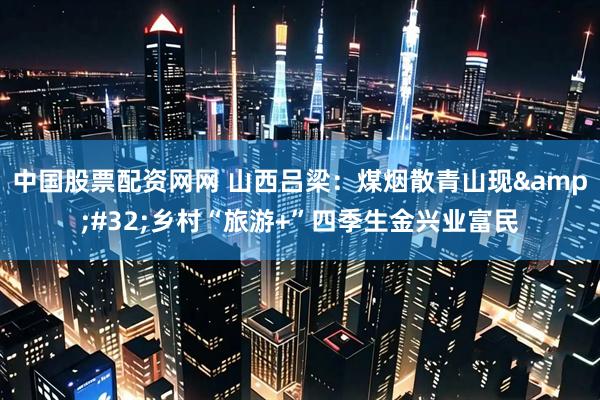 中国股票配资网网 山西吕梁：煤烟散青山现&#32;乡村“旅游+”四季生金兴业富民