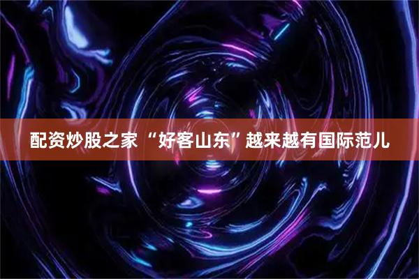配资炒股之家 “好客山东”越来越有国际范儿