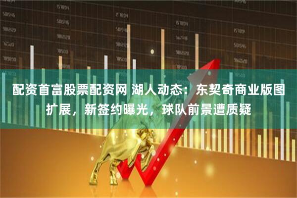 配资首富股票配资网 湖人动态：东契奇商业版图扩展，新签约曝光，球队前景遭质疑