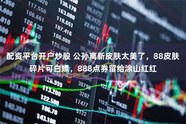 配资平台开户炒股 公孙离新皮肤太美了，88皮肤碎片可白嫖，888点券留给涂山红红