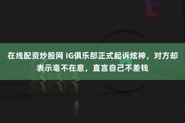 在线配资炒股网 IG俱乐部正式起诉炫神，对方却表示毫不在意，直言自己不差钱