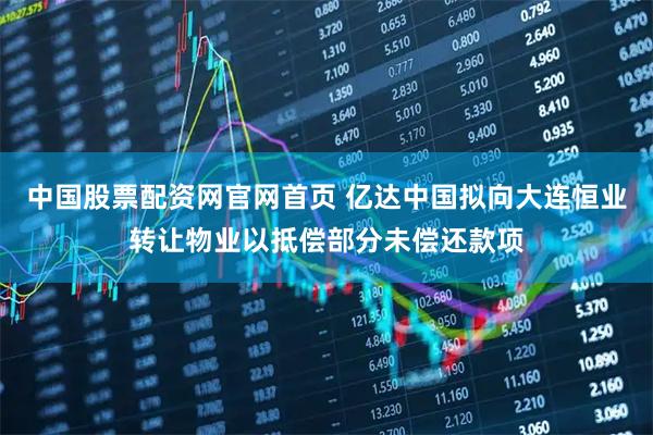 中国股票配资网官网首页 亿达中国拟向大连恒业转让物业以抵偿部分未偿还款项