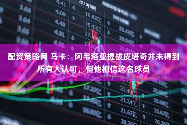 配资策略网 马卡：阿韦洛亚提拔皮塔奇并未得到所有人认可，但他相信这名球员