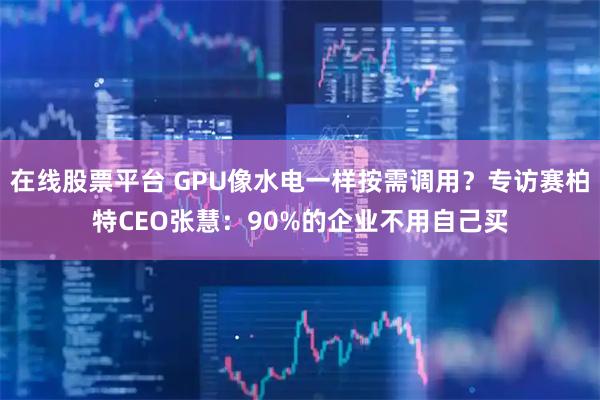 在线股票平台 GPU像水电一样按需调用?专访赛柏特CEO张慧:90%的企业不用自己买