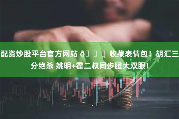 配资炒股平台官方网站 😂收藏表情包！胡汇三分绝杀 姚明+霍二叔同步瞪大双眼！