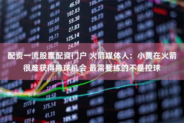 配资一流股票配资门户 火箭媒体人：小贾在火箭很难获得持球机会 最需要练的不是控球
