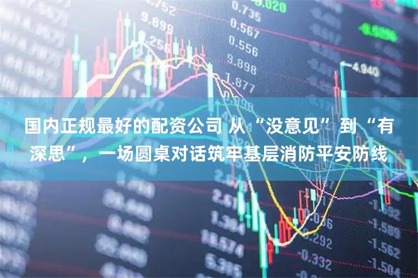 国内正规最好的配资公司 从 “没意见” 到 “有深思”，一场圆桌对话筑牢基层消防平安防线