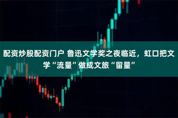 配资炒股配资门户 鲁迅文学奖之夜临近，虹口把文学“流量”做成文旅“留量”