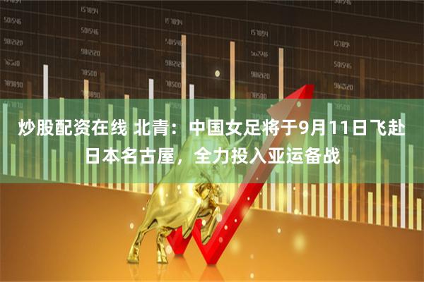 炒股配资在线 北青：中国女足将于9月11日飞赴日本名古屋，全力投入亚运备战